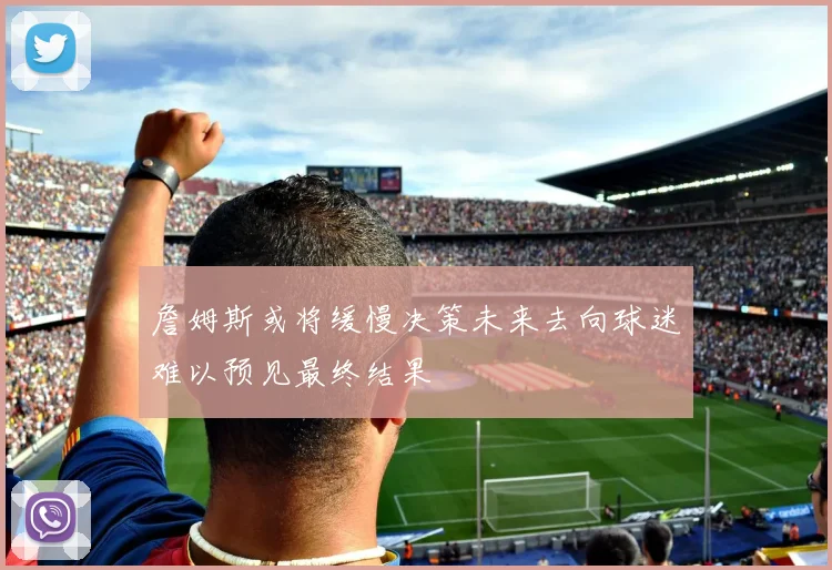 詹姆斯或将缓慢决策未来去向球迷难以预见最终结果