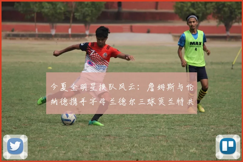 今夏全明星换队风云：詹姆斯与伦纳德携手字母兰德尔三球莫兰特共创辉煌