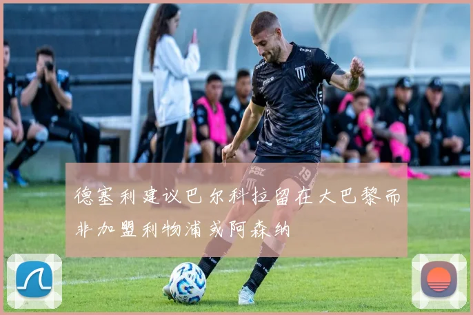 德塞利建议巴尔科拉留在大巴黎而非加盟利物浦或阿森纳