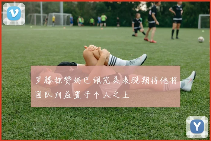 罗滕称赞姆巴佩完美表现期待他将团队利益置于个人之上