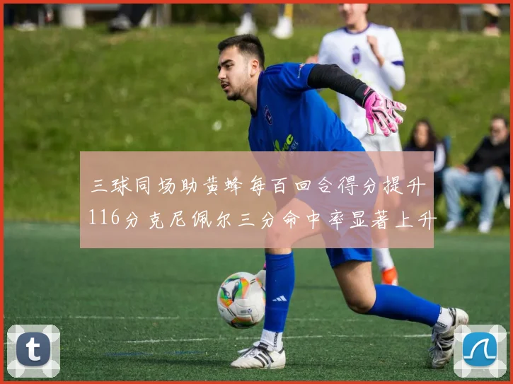 三球同场助黄蜂每百回合得分提升116分克尼佩尔三分命中率显著上升近10