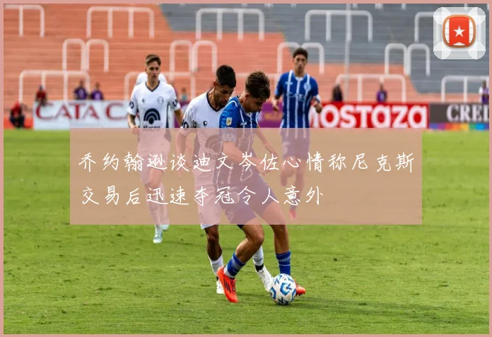 乔约翰逊谈迪文岑佐心情称尼克斯交易后迅速夺冠令人意外