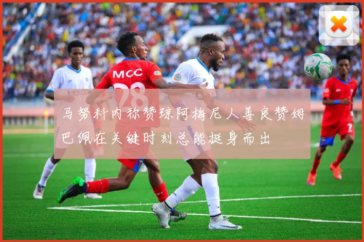 马努科内称赞琼阿梅尼人善良赞姆巴佩在关键时刻总能挺身而出