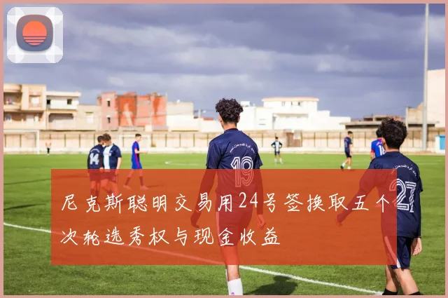 尼克斯聪明交易用24号签换取五个次轮选秀权与现金收益