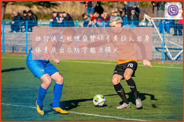 独行侠总经理盛赞48号秀拉瓦尔身体素质出众防守能力强大