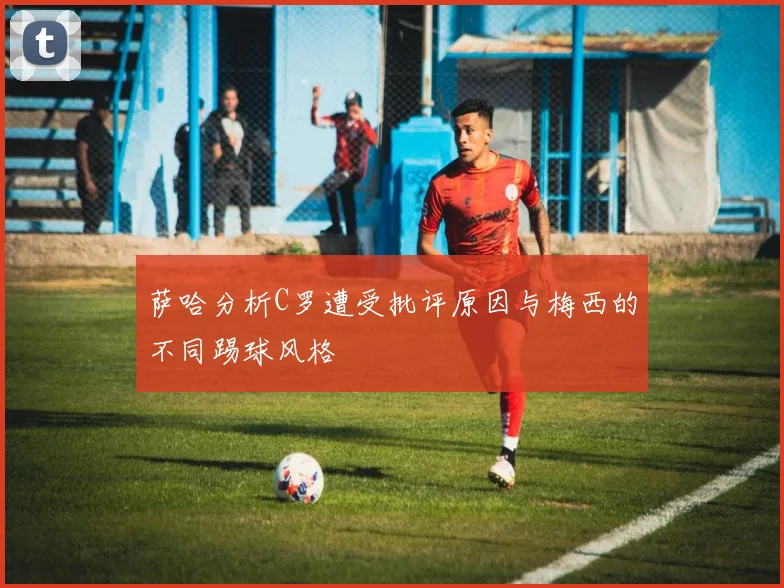萨哈分析C罗遭受批评原因与梅西的不同踢球风格