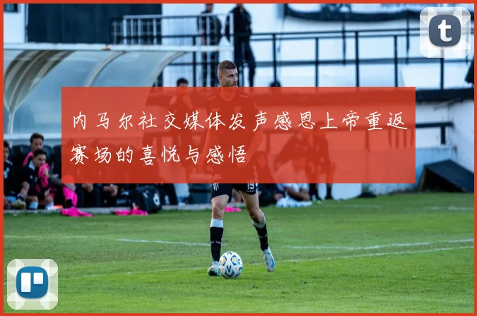 内马尔社交媒体发声感恩上帝重返赛场的喜悦与感悟
