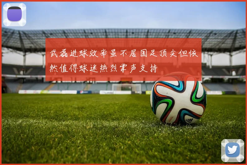 武磊进球效率虽不居国足顶尖但依然值得球迷热烈掌声支持